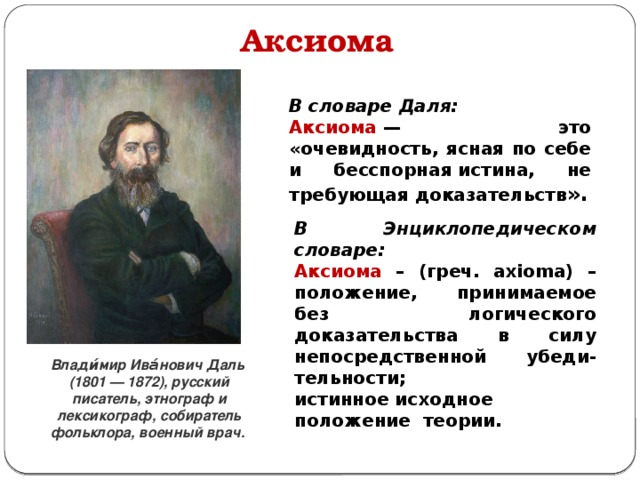 Аксиома В словаре Даля: Аксиома  — это «очевидность, ясная по себе и бесспорная истина, не требующая доказательств ». В Энциклопедическом словаре: Аксиома – (греч. axioma) – положение, принимаемое без логического доказательства в силу непосредственной убеди-тельности;  истинное исходное положение теории. Влади́мир Ива́нович Даль  (1801 — 1872), русский писатель, этнограф и лексикограф, собиратель фольклора, военный врач.  