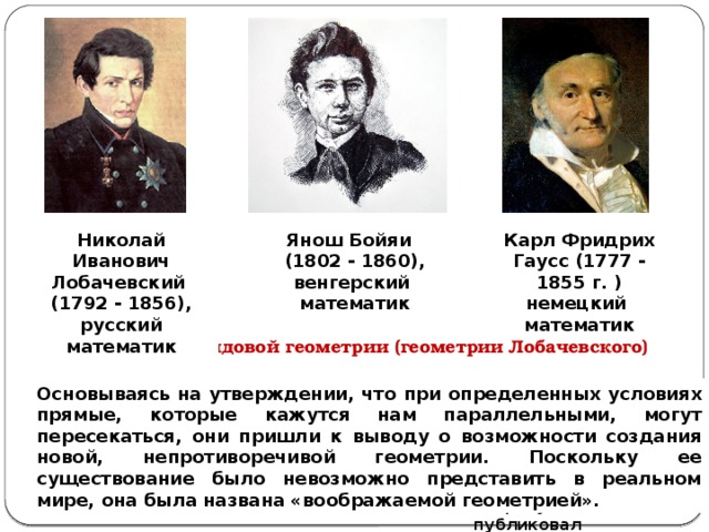 Карл Фридрих Гаусс (1777 - 1855 г. ) немецкий Янош Бойяи Николай Иванович Лобачевский (1792 - 1856), (1802 - 1860), венгерский математик математик русский математик Создатели неевклидовой геометрии (геометрии Лобачевского) Гаусс высказал публично мнение о недоказуемости аксиомы Евклида , но, боясь нападок, своих работ по этому вопросу не публиковал Основываясь на утверждении, что при определенных условиях прямые, которые кажутся нам параллельными, могут пересекаться, они пришли к выводу о возможности создания новой, непротиворечивой геометрии. Поскольку ее существование было невозможно представить в реальном мире, она была названа «воображаемой геометрией». Труд Труд Яноша Бойяи  Н.И.Лобачевского. «Appendix» , «О началах геометрии», 1829 1832 