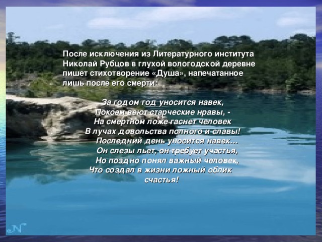  После исключения из Литературного института Николай Рубцов в глухой вологодской деревне пишет стихотворение «Душа», напечатанное лишь после его смерти:  За годом год уносится навек,  Покоем веют старческие нравы, -  На смертном ложе гаснет человек  В лучах довольства полного и славы!   Последний день уносится навек…   Он слезы льет, он требует участья,   Но поздно понял важный человек,   Что создал в жизни ложный облик  счастья!  