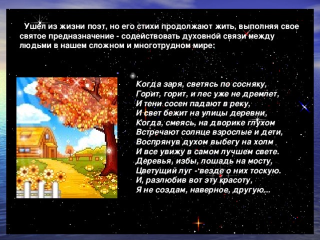  Ушел из жизни поэт, но его стихи продолжают жить, выполняя свое святое предназначение - содействовать духовной связи между людьми в нашем сложном и многотрудном мире:   Когда заря, светясь по сосняку,  Горит, горит, и лес уже не дремлет,  И тени сосен падают в реку,  И свет бежит на улицы деревни,  Когда, смеясь, на дворике глухом  Встречают солнце взрослые и дети, Воспрянув духом выбегу на холм  И все увижу в самом лучшем свете.  Деревья, избы, лошадь на мосту,  Цветущий луг - везде о них тоскую.  И, разлюбив вот эту красоту,  Я не создам, наверное, другую...  