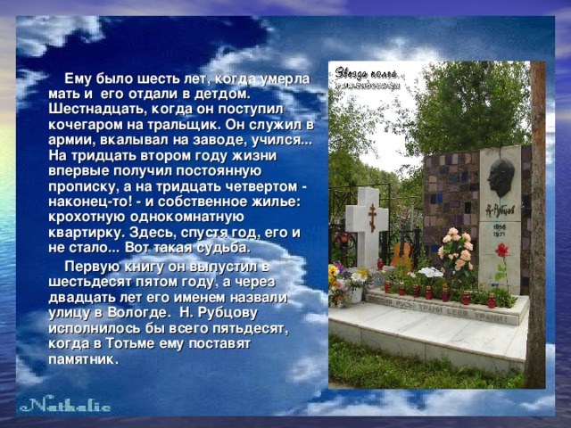  Ему было шесть лет, когда умерла мать и его отдали в детдом. Шестнадцать, когда он поступил кочегаром на тральщик. Он служил в армии, вкалывал на заводе, учился... На тридцать втором году жизни впервые получил постоянную прописку, а на тридцать четвертом - наконец-то! - и собственное жилье: крохотную однокомнатную квартирку. Здесь, спустя год, его и не стало... Вот такая судьба.  Первую книгу он выпустил в шестьдесят пятом году, а через двадцать лет его именем назвали улицу в Вологде. Н. Рубцову исполнилось бы всего пятьдесят, когда в Тотьме ему поставят памятник.  