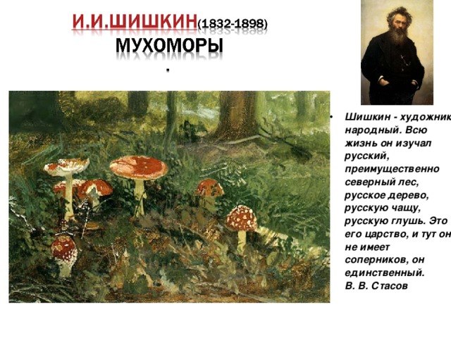 Шишкин - художник народный. Всю жизнь он изучал русский, преимущественно северный лес, русское дерево, русскую чащу, русскую глушь. Это его царство, и тут он не имеет соперников, он единственный.  В. В. Стасов  