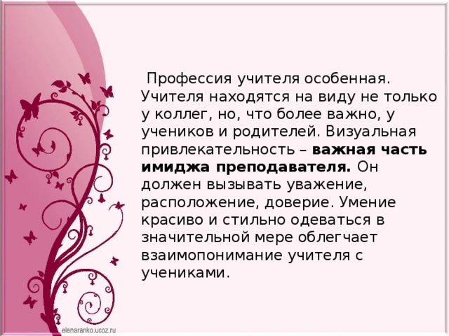  Профессия учителя особенная. Учителя находятся на виду не только у коллег, но, что более важно, у учеников и родителей. Визуальная привлекательность – важная часть имиджа преподавателя. Он должен вызывать уважение, расположение, доверие. Умение красиво и стильно одеваться в значительной мере облегчает взаимопонимание учителя с учениками. 