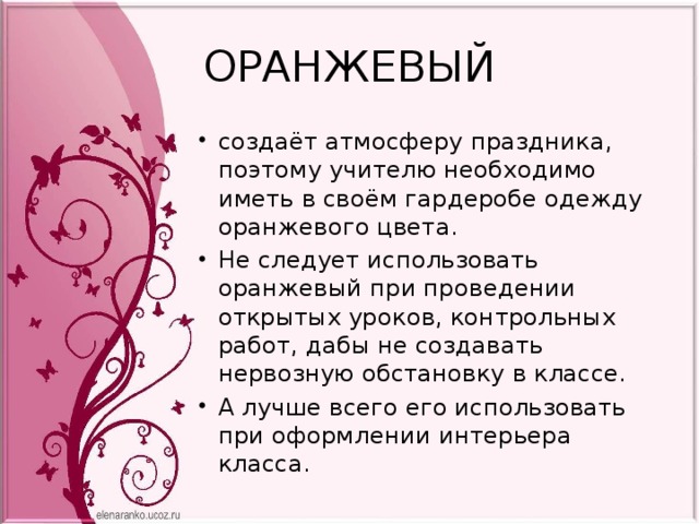 ОРАНЖЕВЫЙ создаёт атмосферу праздника, поэтому учителю необходимо иметь в своём гардеробе одежду оранжевого цвета. Не следует использовать оранжевый при проведении открытых уроков, контрольных работ, дабы не создавать нервозную обстановку в классе. А лучше всего его использовать при оформлении интерьера класса. 