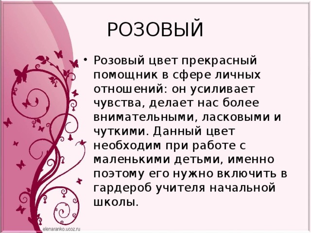 РОЗОВЫЙ Розовый цвет прекрасный помощник в сфере личных отношений: он усиливает чувства, делает нас более внимательными, ласковыми и чуткими. Данный цвет необходим при работе с маленькими детьми, именно поэтому его нужно включить в гардероб учителя начальной школы. 