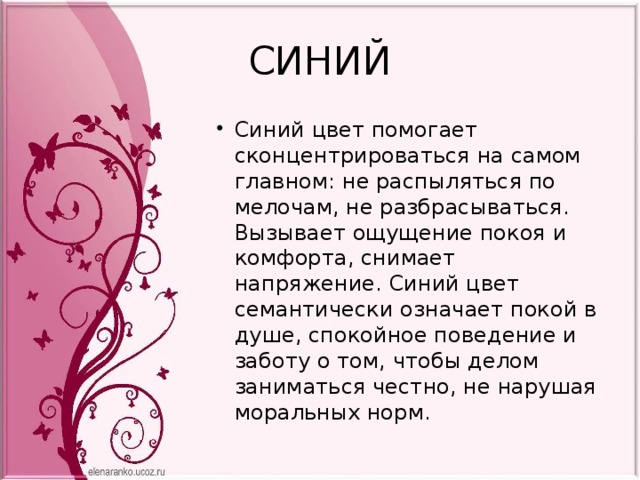 СИНИЙ Синий цвет помогает сконцентрироваться на самом главном: не распыляться по мелочам, не разбрасываться. Вызывает ощущение покоя и комфорта, снимает напряжение. Синий цвет семантически означает покой в душе, спокойное поведение и заботу о том, чтобы делом заниматься честно, не нарушая моральных норм. 