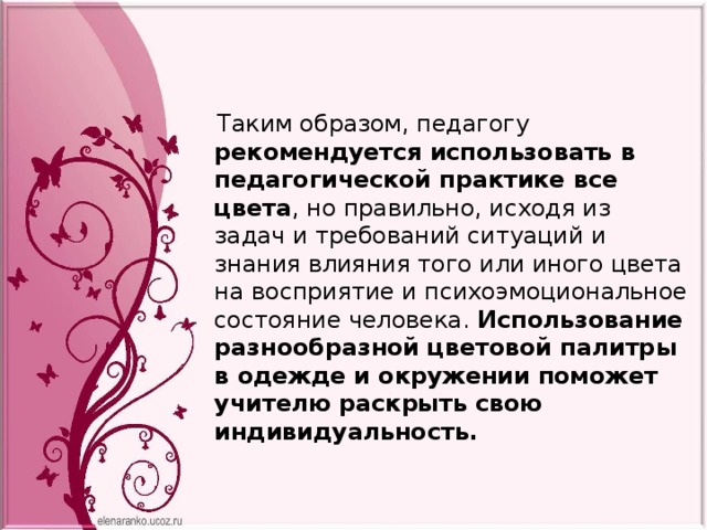  Таким образом, педагогу рекомендуется использовать в педагогической практике все цвета , но правильно, исходя из задач и требований ситуаций и знания влияния того или иного цвета на восприятие и психоэмоциональное состояние человека. Использование разнообразной цветовой палитры в одежде и окружении поможет учителю раскрыть свою индивидуальность. 