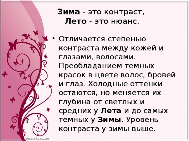 Зима  - это контраст,    Лето  - это нюанс. Отличается степенью контраста между кожей и глазами, волосами. Преобладанием темных красок в цвете волос, бровей и глаз. Холодные оттенки остаются, но меняется их глубина от светлых и средних у Лета и до самых темных у  Зимы . Уровень контраста у зимы выше.  