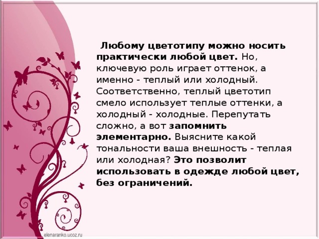  Любому цветотипу можно носить практически любой цвет. Но, ключевую роль играет оттенок, а именно - теплый или холодный. Соответственно, теплый цветотип смело использует теплые оттенки, а холодный - холодные. Перепутать сложно, а вот  запомнить элементарно.  Выясните какой тональности ваша внешность - теплая или холодная? Это позволит использовать в одежде любой цвет, без ограничений.     