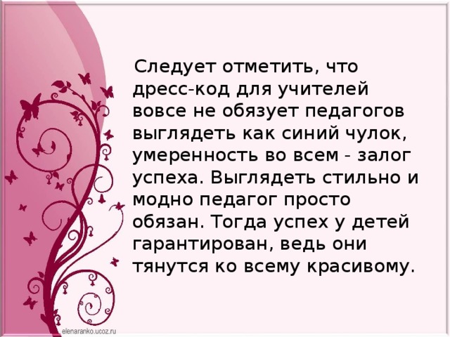  Следует отметить, что дресс-код для учителей вовсе не обязует педагогов выглядеть как синий чулок, умеренность во всем - залог успеха. Выглядеть стильно и модно педагог просто обязан. Тогда успех у детей гарантирован, ведь они тянутся ко всему красивому.  