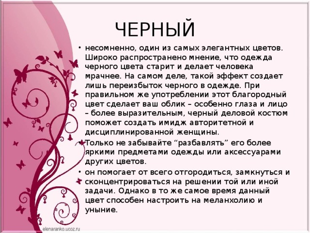 ЧЕРНЫЙ несомненно, один из самых элегантных цветов. Широко распространено мнение, что одежда черного цвета старит и делает человека мрачнее. На самом деле, такой эффект создает лишь переизбыток черного в одежде. При правильном же употреблении этот благородный цвет сделает ваш облик – особенно глаза и лицо – более выразительным, черный деловой костюм поможет создать имидж авторитетной и дисциплинированной женщины. Только не забывайте “разбавлять” его более яркими предметами одежды или аксессуарами других цветов. он помогает от всего отгородиться, замкнуться и сконцентрироваться на решении той или иной задачи. Однако в то же самое время данный цвет способен настроить на меланхолию и уныние. 