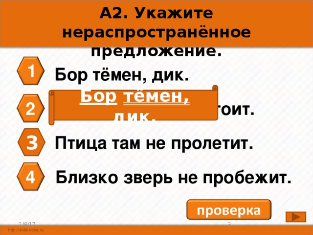 А2. Укажите нераспространённое предложение. 1 Бор тёмен, дик. Бор  тёмен, дик . 2 Стража царская стоит. 3 Птица там не пролетит. 4 Близко зверь не пробежит. 2 1/8/17 