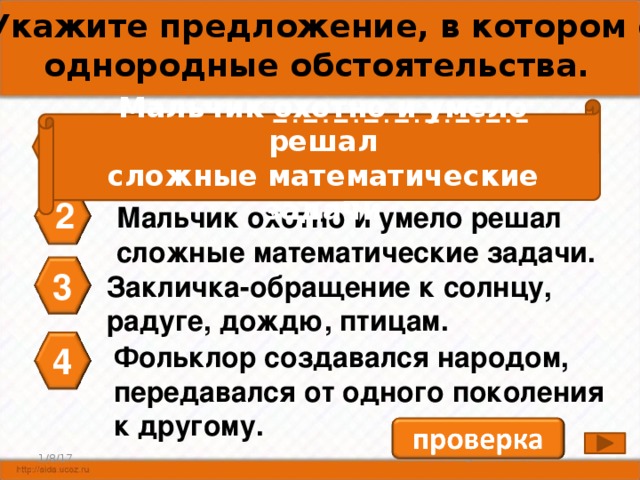 А4. Укажите предложение, в котором есть однородные обстоятельства. Мальчик охотно и умело решал сложные математические задачи 1 Пословицы, поговорки, загадки- малые жанры фольклора. 2 Мальчик охотно и умело решал сложные математические задачи. 3 Закличка-обращение к солнцу, радуге, дождю, птицам. 4 Фольклор создавался народом, передавался от одного поколения к другому. 4 1/8/17 