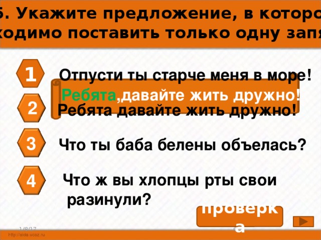 А5. Укажите предложение, в котором необходимо поставить только одну запятую. 1 Отпусти ты старче меня в море! Ребята ,давайте жить дружно! 2 Ребята давайте жить дружно! 3 Что ты баба белены объелась? 4 Что ж вы хлопцы рты свои  разинули? проверка 6 1/8/17 