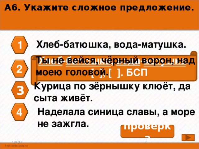 А6. Укажите сложное предложение. 1 Хлеб-батюшка, вода-матушка. Ты не вейся, чёрный ворон, над моею головой. Хлеб - батюшка , вода - матушка .  [ ], [ ]. БСП 2 Курица по зёрнышку клюёт, да сыта живёт. 3 Наделала синица славы, а море не зажгла. 4 проверка 7 1/8/17 