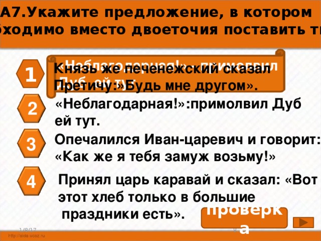 А7.Укажите предложение, в котором необходимо вместо двоеточия поставить тире. «Неблагодарная!» - примолвил Дуб ей тут. Князь же печенежский сказал Претичу:»Будь мне другом». 1 «Неблагодарная!»:примолвил Дуб ей тут. 2 Опечалился Иван-царевич и говорит: «Как же я тебя замуж возьму!» 3 Принял царь каравай и сказал: «Вот 4 этот хлеб только в большие  праздники есть». проверка 8 1/8/17 