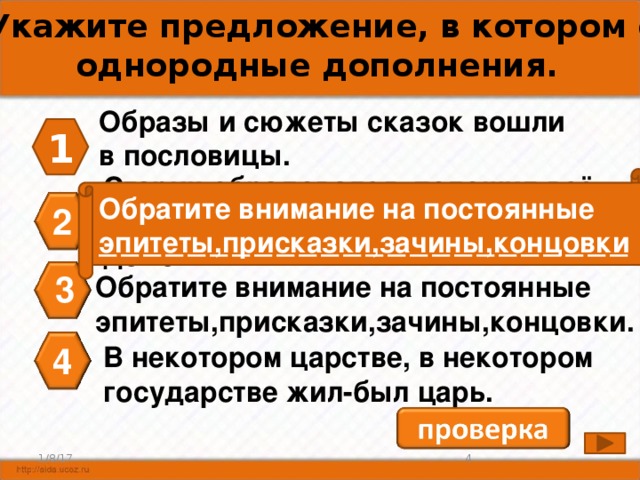 А3. Укажите предложение, в котором есть однородные дополнения. Образы и сюжеты сказок вошли в пословицы. 1 Старик обрадовался, положил всё добро в сани, посадил дочь, повёз домой. Обратите внимание на постоянные эпитеты,присказки,зачины,концовки 2 3 Обратите внимание на постоянные эпитеты,присказки,зачины,концовки. 4 В некотором царстве, в некотором государстве жил-был царь. 3 1/8/17 