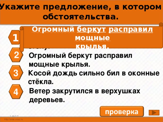 А4. Укажите предложение, в котором нет обстоятельства. Огромный  беркут  расправил  мощные крылья . 1 Хозяин заварил чай, позвал гостей к столу. 2 Огромный беркут расправил мощные крылья. 3 Косой дождь сильно бил в оконные стёкла. 4 Ветер закрутился в верхушках деревьев. 4 1/8/17 