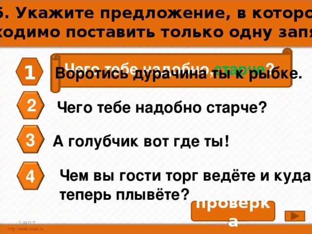 А5. Укажите предложение, в котором необходимо поставить только одну запятую. Чего тебе надобно, старче ? 1 Воротись дурачина ты к рыбке. 2 Чего тебе надобно старче? 3 А голубчик вот где ты! 4 Чем вы гости торг ведёте и куда теперь плывёте? проверка 6 1/8/17 