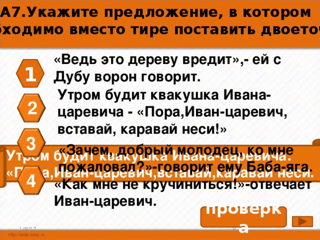 А7.Укажите предложение, в котором необходимо вместо тире поставить двоеточие. «Ведь это дереву вредит»,- ей с Дубу ворон говорит. 1 Утром будит квакушка Ивана- царевича - «Пора,Иван-царевич, вставай, каравай неси!» 2 3 «Зачем, добрый молодец, ко мне пожаловал?»-говорит ему Баба-яга. Утром будит квакушка Ивана-царевича: «Пора,Иван-царевич,вставай,каравай неси. 4 «Как мне не кручиниться!»-отвечает Иван-царевич. проверка 8 1/8/17 