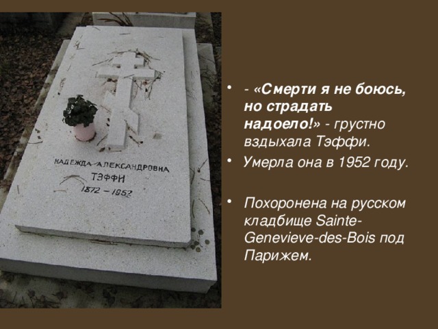 - «Смерти я не боюсь, но страдать надоело!» - грустно вздыхала Тэффи. Умерла она в 1952 году.  Похоронена на русском кладбище Sainte-Genevieve-des-Bois под Парижем.   