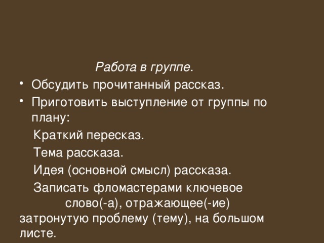 Работа в группе. Обсудить прочитанный рассказ. Приготовить выступление от группы по плану:  Краткий пересказ.  Тема рассказа.  Идея (основной смысл) рассказа.  Записать фломастерами ключевое слово(-а), отражающее(-ие) затронутую проблему (тему), на большом листе. 