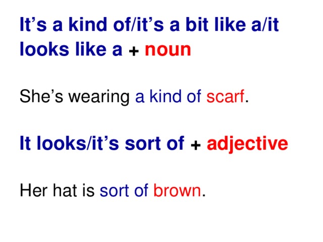 It’s a kind of/it’s a bit like a/it looks like a + noun   She’s wearing a kind of  scarf .   It looks/it’s sort of +  adjective   Her hat is sort of brown .
