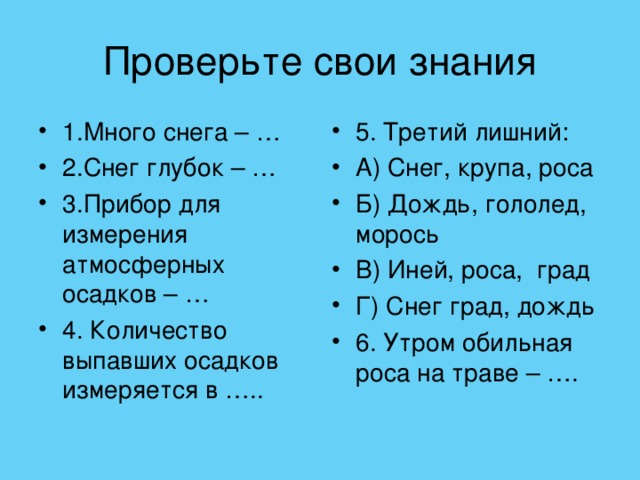 1.Много снега – … 2.Снег глубок – … 3.Прибор для измерения атмосферных осадков – … 4. Количество выпавших осадков измеряется в …..  5. Третий лишний: А) Снег, крупа, роса Б) Дождь, гололед, морось В) Иней, роса, град Г) Снег град, дождь 6. Утром обильная роса на траве – ….  