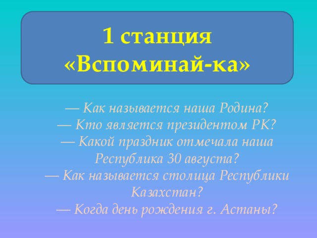 1 станция «Вспоминай-ка» — Как называется наша Родина? — Кто является президентом РК? — Какой праздник отмечала наша Республика 30 августа? — Как называется столица Республики Казахстан? — Когда день рождения г. Астаны? 