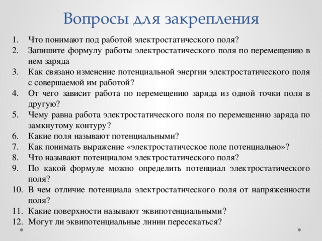 Вопросы для закрепления Что понимают под работой электростатического поля? Запишите формулу работы электростатического поля по перемещению в нем заряда Как связано изменение потенциальной энергии электростатического поля с совершаемой им работой? От чего зависит работа по перемещению заряда из одной точки поля в другую? Чему равна работа электростатического поля по перемещению заряда по замкнутому контуру? Какие поля называют потенциальными? Как понимать выражение «электростатическое поле потенциально»? Что называют потенциалом электростатического поля? По какой формуле можно определить потенциал электростатического поля? В чем отличие потенциала электростатического поля от напряженности поля? Какие поверхности называют эквипотенциальными? Могут ли эквипотенциальные линии пересекаться? 