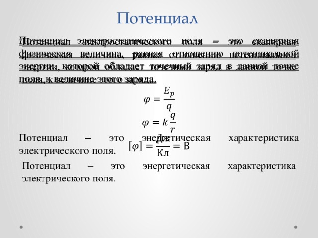 Потенциал   Потенциал электростатического поля ‒ это скалярная физическая величина, равная отношению потенциальной энергии, которой обладает точечный заряд в данной точке поля, к величине этого заряда. Потенциал ‒ это энергетическая характеристика электрического поля. 