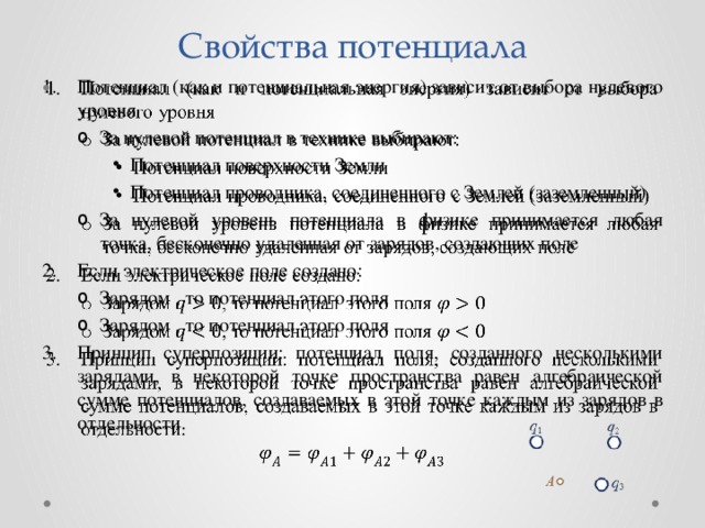 Свойства потенциала Потенциал (как и потенциальная энергия) зависит от выбора нулевого уровня   За нулевой потенциал в технике выбирают: За нулевой потенциал в технике выбирают: Потенциал поверхности Земли Потенциал проводника, соединенного с Землей (заземленный) За нулевой уровень потенциала в физике принимается любая точка, бесконечно удаленная от зарядов, создающих поле Потенциал поверхности Земли Потенциал проводника, соединенного с Землей (заземленный) Потенциал поверхности Земли Потенциал проводника, соединенного с Землей (заземленный) За нулевой уровень потенциала в физике принимается любая точка, бесконечно удаленная от зарядов, создающих поле Если электрическое поле создано: Зарядом , то потенциал этого поля Зарядом , то потенциал этого поля Зарядом , то потенциал этого поля Зарядом , то потенциал этого поля Принцип суперпозиции: потенциал поля, созданного несколькими зарядами, в некоторой точке пространства равен алгебраической сумме потенциалов, создаваемых в этой точке каждым из зарядов в отдельности. 