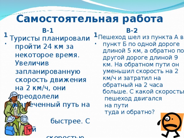 Самостоятельная работа В-1 В-2 1. 1. Пешеход шел из пункта А в пункт Б по одной дороге длиной 5 км, а обратно по другой дороге длиной 9 км. На обратном пути он уменьшил скорость на 2 км / ч и затратил на обратный на 2 часа больше. С какой скоростью  пешеход двигался  на пути  туда и обратно? Туристы планировали пройти 24 км за некоторое время. Увеличив запланированную скорость движения на 2 км/ч, они преодолели намеченный путь на 1  быстрее. С какой  скоростью туристы  планировали  пройти 24 км?