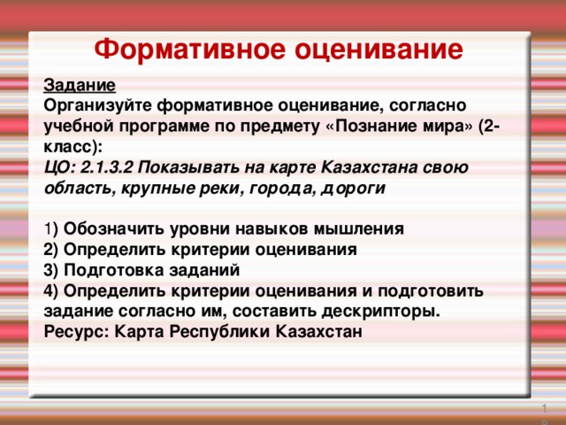 Формативное оценивание Задание Организуйте формативное оценивание, согласно учебной программе по предмету «Познание мира» (2-класс): ЦО: 2.1.3.2 Показывать на карте Казахстана свою область, крупные реки, города, дороги  1 ) Обозначить уровни навыков мышления 2) Определить критерии оценивания 3) Подготовка заданий 4) Определить критерии оценивания и подготовить задание согласно им, составить дескрипторы. Ресурс: Карта Республики Казахстан 17