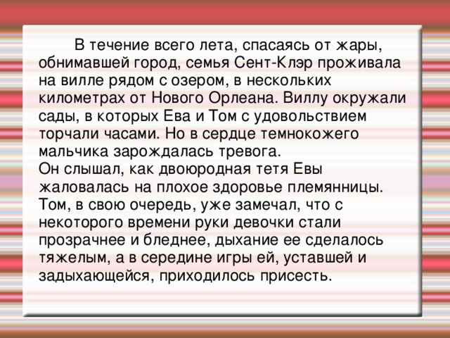 В течение всего лета, спасаясь от жары, обнимавшей город, семья Сент-Клэр проживала на вилле рядом с озером, в нескольких километрах от Нового Орлеана. Виллу окружали сады, в которых Ева и Том с удовольствием торчали часами. Но в сердце темнокожего мальчика зарождалась тревога.  Он слышал, как двоюродная тетя Евы жаловалась на плохое здоровье племянницы. Том, в свою очередь, уже замечал, что с некоторого времени руки девочки стали прозрачнее и бледнее, дыхание ее сделалось тяжелым, а в середине игры ей, уставшей и задыхающейся, приходилось присесть.