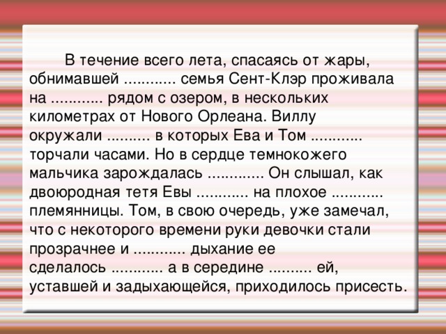 В течение всего лета, спасаясь от жары, обнимавшей ............ семья Сент-Клэр проживала на ............ рядом с озером, в нескольких километрах от Нового Орлеана. Виллу окружали .......... в которых Ева и Том ............ торчали часами. Но в сердце темнокожего мальчика зарождалась ............. Он слышал, как двоюродная тетя Евы ............ на плохое ............ племянницы. Том, в свою очередь, уже замечал, что с некоторого времени руки девочки стали прозрачнее и ............ дыхание ее сделалось ............ а в середине .......... ей, уставшей и задыхающейся, приходилось присесть.