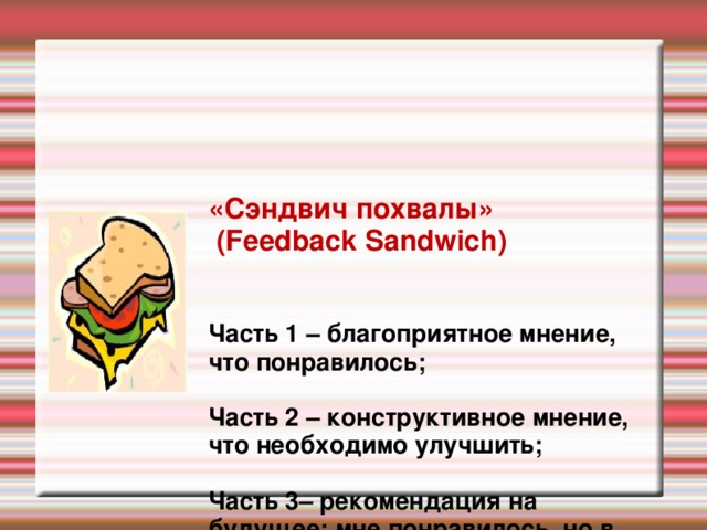 «Сэндвич похвалы»  (Feedback Sandwich)    Часть 1 – благоприятное мнение, что понравилось ;   Часть 2 – конструктивное мнение, что необходимо улучшить;   Часть 3– рекомендация на будущее: мне понравилось, но в следующий раз …