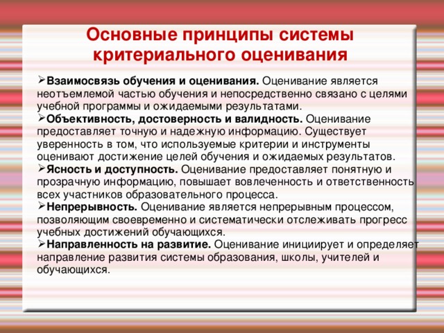 Основные принципы системы критериального оценивания Взаимосвязь обучения и оценивания. Оценивание является неотъемлемой частью обучения и непосредственно связано с целями учебной программы и ожидаемыми результатами. Объективность, достоверность и валидность. Оценивание предоставляет точную и надежную информацию. Существует уверенность в том, что используемые критерии и инструменты оценивают достижение целей обучения и ожидаемых результатов. Ясность и доступность. Оценивание предоставляет понятную и прозрачную информацию, повышает вовлеченность и ответственность всех участников образовательного процесса. Непрерывность. Оценивание является непрерывным процессом, позволяющим своевременно и систематически отслеживать прогресс учебных достижений обучающихся. Направленность на развитие. Оценивание инициирует и определяет направление развития системы образования, школы, учителей и обучающихся. Активити: работа в группах – визуализируйте каждый принцип (30 минут) Каждой группе нужно давать обратную связь