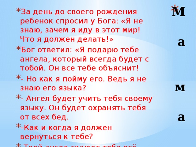 М  а   м  а За день до своего рождения ребенок спросил у Бога: «Я не знаю, зачем я иду в этот мир! Что я должен делать!» Бог ответил: «Я подарю тебе ангела, который всегда будет с тобой. Он все тебе объяснит! - Но как я пойму его. Ведь я не знаю его языка? - Ангел будет учить тебя своему языку. Он будет охранять тебя от всех бед. -Как и когда я должен вернуться к тебе? -Твой ангел скажет тебе всё. - А как зовут моего ангела? -Ты будешь называть его – МАМА. 