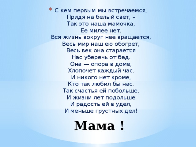 С кем первым мы встречаемся,  Придя на белый свет, –  Так это наша мамочка,  Ее милее нет.  Вся жизнь вокруг нее вращается,  Весь мир наш ею обогрет,  Весь век она старается  Нас уберечь от бед.  Она — опора в доме,  Хлопочет каждый час.  И никого нет кроме,  Кто так любил бы нас.  Так счастья ей побольше,  И жизни лет подольше  И радость ей в удел,  И меньше грустных дел! Мама ! 