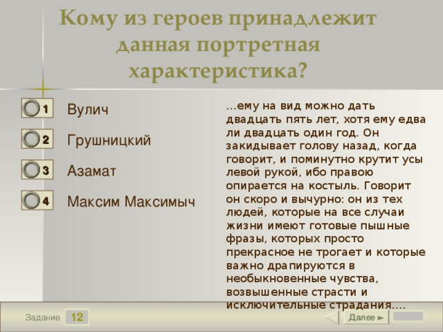 Кому из героев принадлежит данная портретная характеристика? … ему на вид можно дать двадцать пять лет, хотя ему едва ли двадцать один год. Он закидывает голову назад, когда говорит, и поминутно крутит усы левой рукой, ибо правою опирается на костыль. Говорит он скоро и вычурно: он из тех людей, которые на все случаи жизни имеют готовые пышные фразы, которых просто прекрасное не трогает и которые важно драпируются в необыкновенные чувства, возвышенные страсти и исключительные страдания…. Вулич 1 0 Грушницкий 2 1 Азамат 3 0 Максим Максимыч 4 0 12 Далее ► Задание 