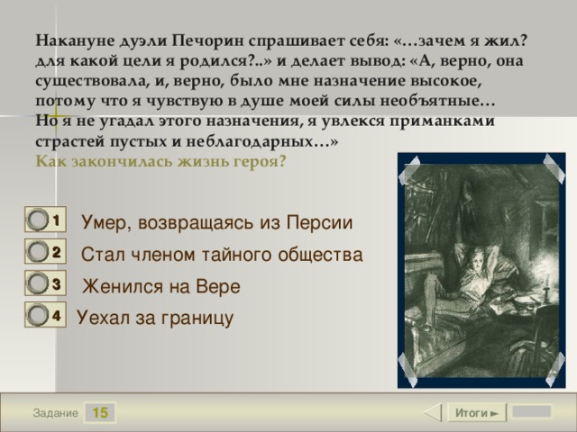 Накануне дуэли Печорин спрашивает себя: «…зачем я жил? для какой цели я родился?..» и делает вывод: «А, верно, она существовала, и, верно, было мне назначение высокое, потому что я чувствую в душе моей силы необъятные… Но я не угадал этого назначения, я увлекся приманками страстей пустых и неблагодарных…» Как закончилась жизнь героя? Умер, возвращаясь из Персии 1 1 Стал членом тайного общества 2 0 Женился на Вере 3 0 Уехал за границу 4 0 15 Итоги ► Задание 