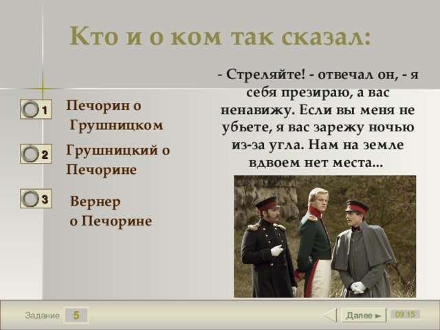 Кто и о ком так сказал: - Стреляйте! - отвечал он, - я себя презираю, а вас ненавижу. Если вы меня не убьете, я вас зарежу ночью из-за угла. Нам на земле вдвоем нет места...    Печорин о  Грушницком 1 0 Грушницкий о Печорине 2 1 3 Вернер о Печорине 0 5 Далее ► 09:15 Задание 