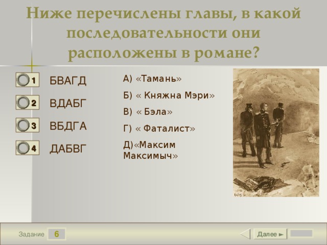 Ниже перечислены главы, в какой последовательности они расположены в романе? А) «Тамань» Б) « Княжна Мэри» В) « Бэла» Г) « Фаталист» Д)«Максим Максимыч» БВАГД 1 0 ВДАБГ 2 1 ВБДГА 3 0 ДАБВГ 4 0 6 Далее ► Задание 