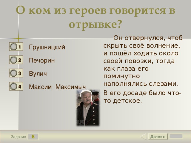 О ком из героев говорится в отрывке?  Он отвернулся, чтоб скрыть своё волнение, и пошёл ходить около своей повозки, тогда как глаза его поминутно наполнялись слезами. В его досаде было что-то детское. Грушницкий 1 0 Печорин 2 0 Вулич 3 0 Максим Максимыч 4 1 8 Далее ► Задание 