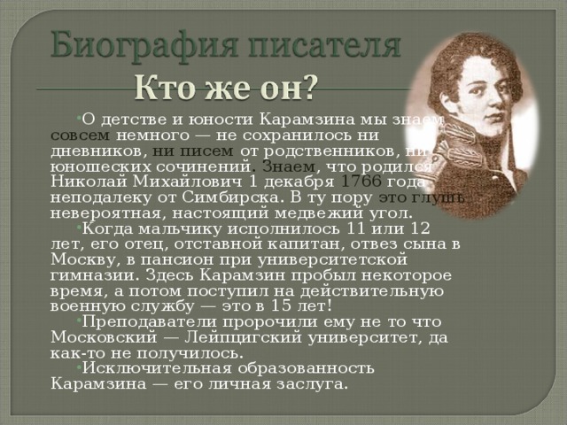 О детстве и юности Карамзина мы знаем совсем  немного — не сохранилось ни дневников, ни писем от родственников, ни юношеских сочинений . Знаем , что родился Николай Михайлович 1 декабря 1766 года неподалеку от Симбирска. В ту пору это глушь невероятная, настоящий медвежий угол. Когда мальчику исполнилось 11 или 12 лет, его отец, отставной капитан, отвез сына в Москву, в пансион при университетской гимназии. Здесь Карамзин пробыл некоторое время, а потом поступил на действительную военную службу — это в 15 лет! Преподаватели пророчили ему не то что Московский — Лейпцигский университет, да как-то не получилось. Исключительная образованность Карамзина — его личная заслуга.  