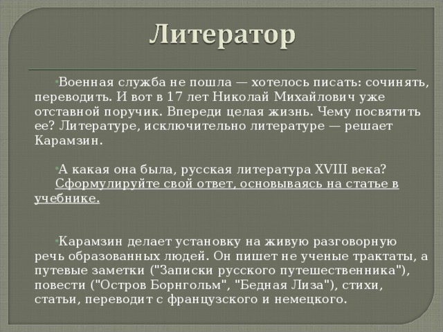 Военная служба не пошла — хотелось писать: сочинять, переводить. И вот в 17 лет Николай Михайлович уже отставной поручик. Впереди целая жизнь. Чему посвятить ее? Литературе, исключительно литературе — решает Карамзин.  А какая она была, русская литература XVIII века? Сформулируйте свой ответ, основываясь на статье в учебнике.   Карамзин делает установку на живую разговорную речь образованных людей. Он пишет не ученые трактаты, а путевые заметки (