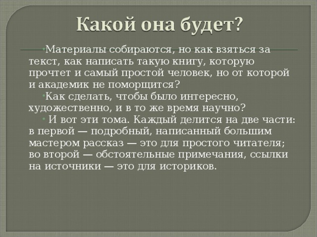 Материалы собираются, но как взяться за текст, как написать такую книгу, которую прочтет и самый простой человек, но от которой и академик не поморщится? Как сделать, чтобы было интересно, художественно, и в то же время научно?  И вот эти тома. Каждый делится на две части: в первой — подробный, написанный большим мастером рассказ — это для простого читателя; во второй — обстоятельные примечания, ссылки на источники — это для историков.  