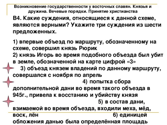 Возникновение государственности у восточных славян. Князья и дружина. Вечевые порядки. Принятие христианства В4. Какие суждения, относящиеся к данной схеме, являются верными? Укажите три суждения из шести предложенных. 1) впервые объезд по маршруту, обозначенному на схеме, совершил князь Рюрик 2) князь Игорь во время подобного объезда был убит в земле, обозначенной на карте цифрой «3» 3) объезд князем владений по данному маршруту, совершался с ноября по апрель 4) попытка сбора дополнительной дани во время такого объезда в 945г., привела к восстанию и убийству князя 5) в состав дани, взимаемой во время объезда, входили меха, мёд, воск, лён 6) единицей обложения данью была определённая площадь пахотной земли 