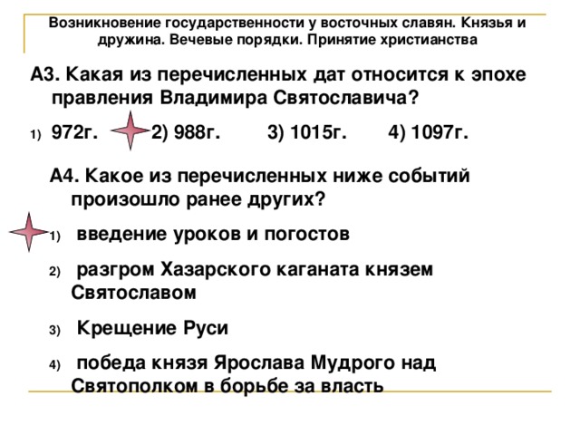 Возникновение государственности у восточных славян. Князья и дружина. Вечевые порядки. Принятие христианства А3. Какая из перечисленных дат относится к эпохе правления Владимира Святославича? 972г.  2) 988г.  3) 1015г.  4) 1097г.  А4. Какое из перечисленных ниже событий произошло ранее других?  введение уроков и погостов  разгром Хазарского каганата князем Святославом  Крещение Руси  победа князя Ярослава Мудрого над Святополком в борьбе за власть 